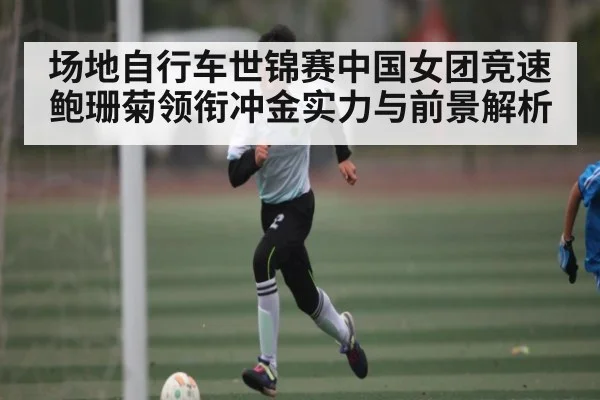 场地自行车世锦赛中国女团竞速 鲍珊菊领衔冲金实力与前景解析