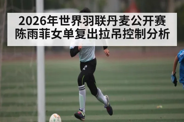 2026年世界羽联丹麦公开赛陈雨菲女单复出拉吊控制分析